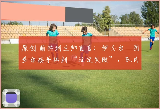 原创 前热刺主帅直言:伊戈尔・图多尔接手热刺 “注定失败”,队内氛围 “ toxic 至极”