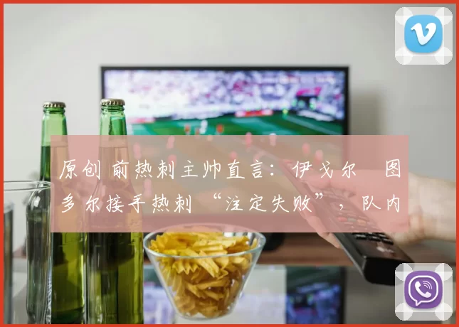 原创 前热刺主帅直言:伊戈尔・图多尔接手热刺 “注定失败”,队内氛围 “ toxic 至极”