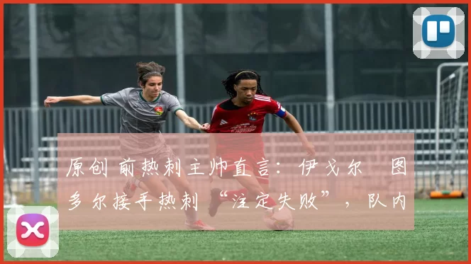 原创 前热刺主帅直言:伊戈尔・图多尔接手热刺 “注定失败”,队内氛围 “ toxic 至极”