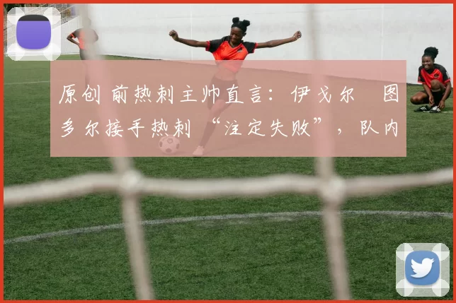 原创 前热刺主帅直言:伊戈尔・图多尔接手热刺 “注定失败”,队内氛围 “ toxic 至极”