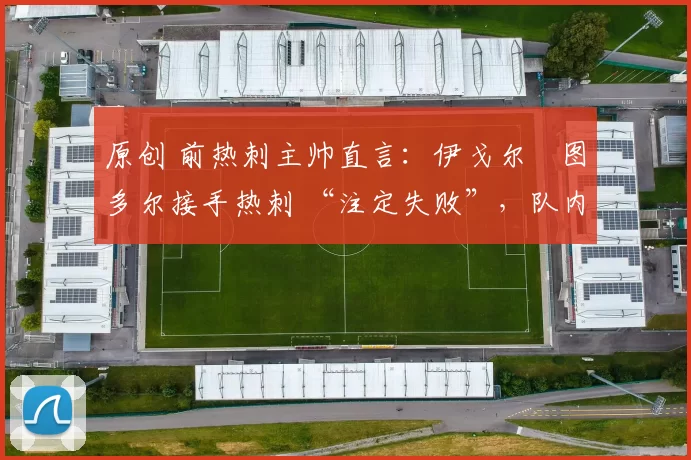 原创 前热刺主帅直言:伊戈尔・图多尔接手热刺 “注定失败”,队内氛围 “ toxic 至极”