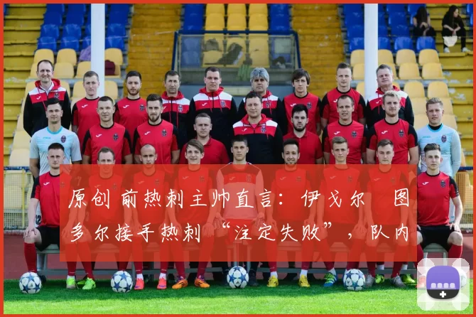 原创 前热刺主帅直言：伊戈尔・图多尔接手热刺 “注定失败”，队内氛围 “ toxic 至极”