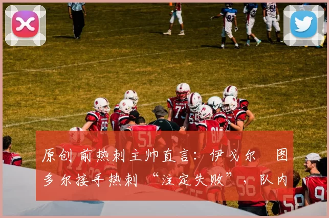 原创 前热刺主帅直言：伊戈尔・图多尔接手热刺 “注定失败”，队内氛围 “ toxic 至极”