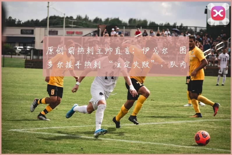 原创 前热刺主帅直言:伊戈尔・图多尔接手热刺 “注定失败”,队内氛围 “ toxic 至极”