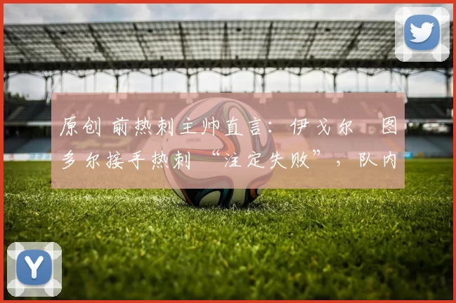 原创 前热刺主帅直言:伊戈尔・图多尔接手热刺 “注定失败”,队内氛围 “ toxic 至极”