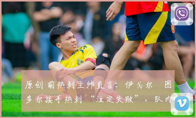 原创 前热刺主帅直言：伊戈尔・图多尔接手热刺 “注定失败”，队内氛围 “ toxic 至极”
