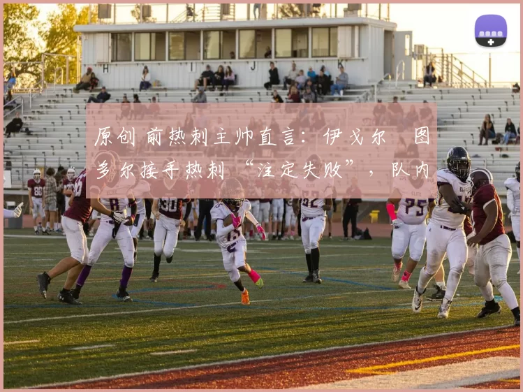 原创 前热刺主帅直言:伊戈尔・图多尔接手热刺 “注定失败”,队内氛围 “ toxic 至极”