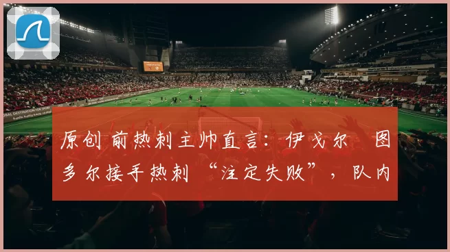 原创 前热刺主帅直言:伊戈尔・图多尔接手热刺 “注定失败”,队内氛围 “ toxic 至极”