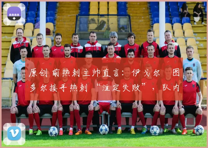 原创 前热刺主帅直言：伊戈尔・图多尔接手热刺 “注定失败”，队内氛围 “ toxic 至极”