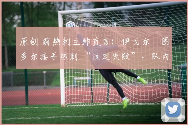 原创 前热刺主帅直言:伊戈尔・图多尔接手热刺 “注定失败”,队内氛围 “ toxic 至极”