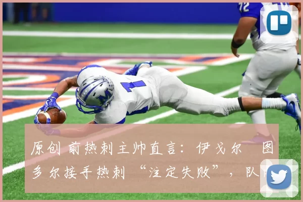 原创 前热刺主帅直言:伊戈尔・图多尔接手热刺 “注定失败”,队内氛围 “ toxic 至极”