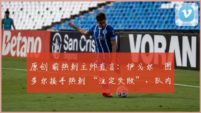 原创 前热刺主帅直言:伊戈尔・图多尔接手热刺 “注定失败”,队内氛围 “ toxic 至极”