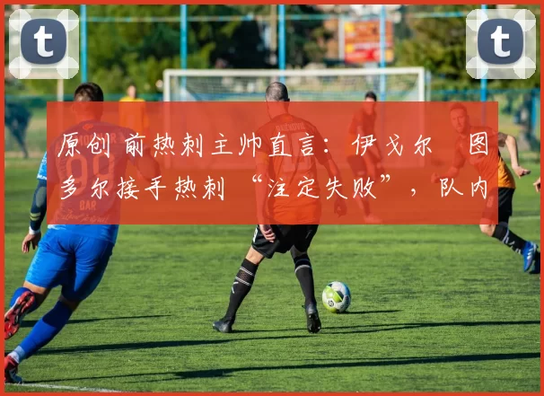 原创 前热刺主帅直言:伊戈尔・图多尔接手热刺 “注定失败”,队内氛围 “ toxic 至极”