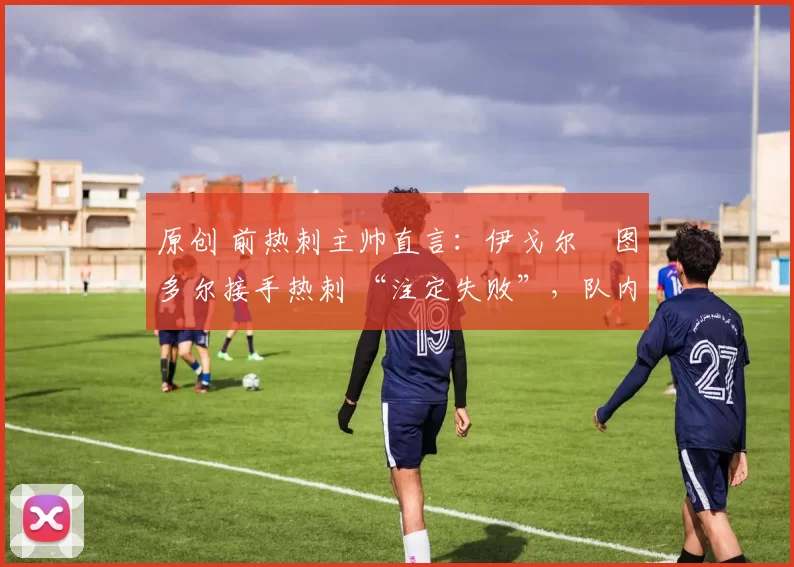 原创 前热刺主帅直言:伊戈尔・图多尔接手热刺 “注定失败”,队内氛围 “ toxic 至极”