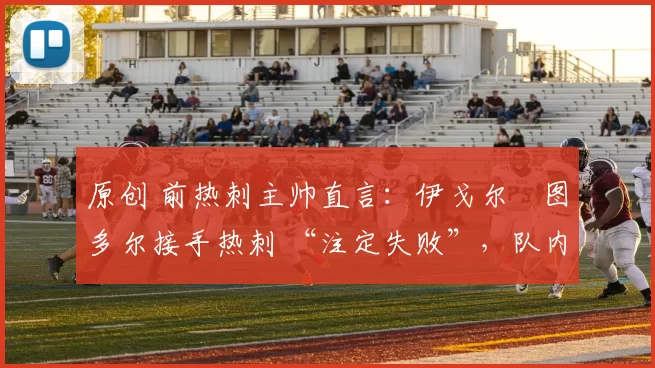 原创 前热刺主帅直言：伊戈尔・图多尔接手热刺 “注定失败”，队内氛围 “ toxic 至极”