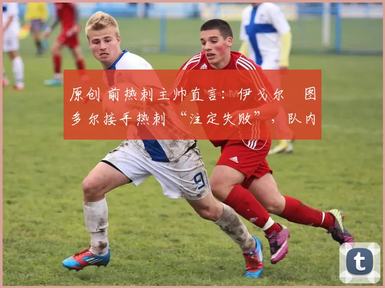 原创 前热刺主帅直言:伊戈尔・图多尔接手热刺 “注定失败”,队内氛围 “ toxic 至极”