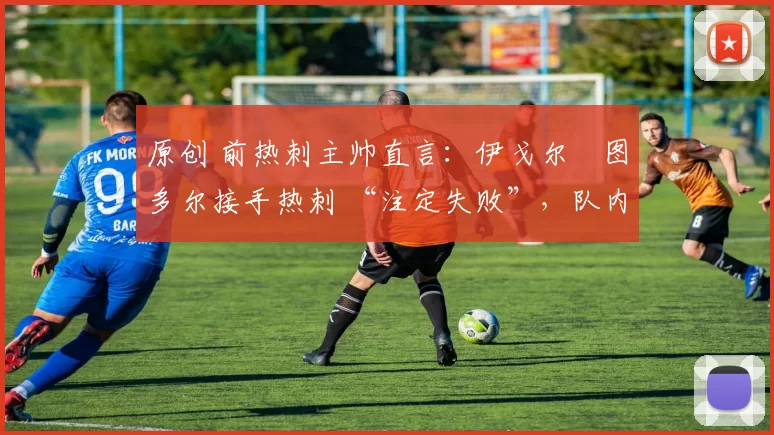 原创 前热刺主帅直言:伊戈尔・图多尔接手热刺 “注定失败”,队内氛围 “ toxic 至极”