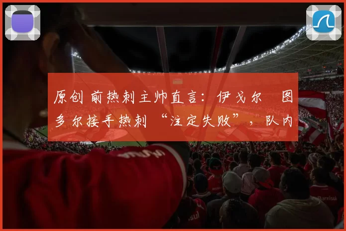 原创 前热刺主帅直言:伊戈尔・图多尔接手热刺 “注定失败”,队内氛围 “ toxic 至极”