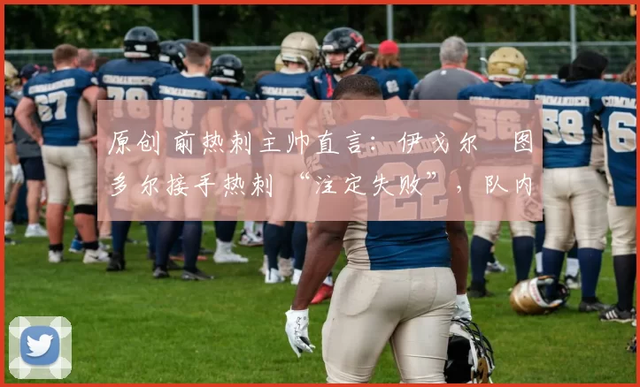 原创 前热刺主帅直言：伊戈尔・图多尔接手热刺 “注定失败”，队内氛围 “ toxic 至极”