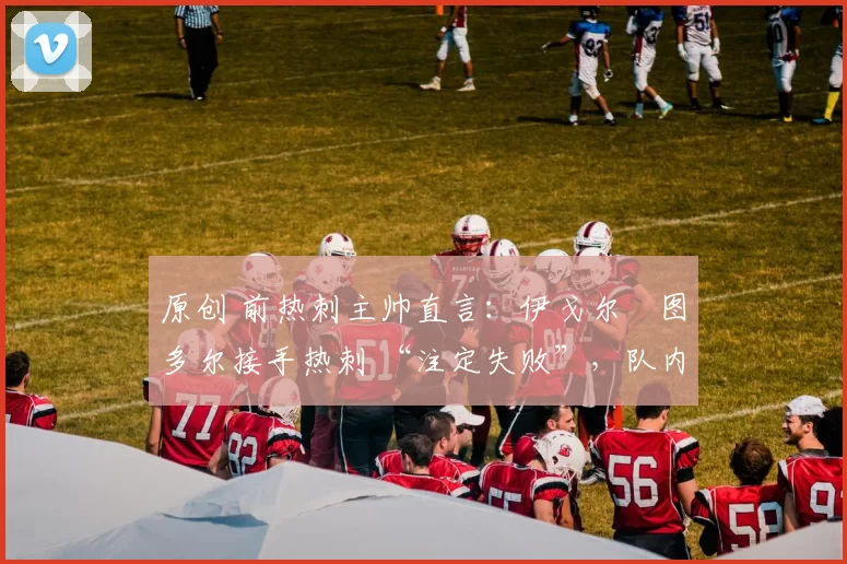 原创 前热刺主帅直言:伊戈尔・图多尔接手热刺 “注定失败”,队内氛围 “ toxic 至极”