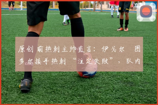 原创 前热刺主帅直言:伊戈尔・图多尔接手热刺 “注定失败”,队内氛围 “ toxic 至极”