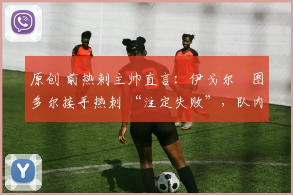 原创 前热刺主帅直言:伊戈尔・图多尔接手热刺 “注定失败”,队内氛围 “ toxic 至极”