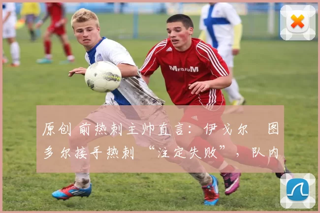原创 前热刺主帅直言:伊戈尔・图多尔接手热刺 “注定失败”,队内氛围 “ toxic 至极”