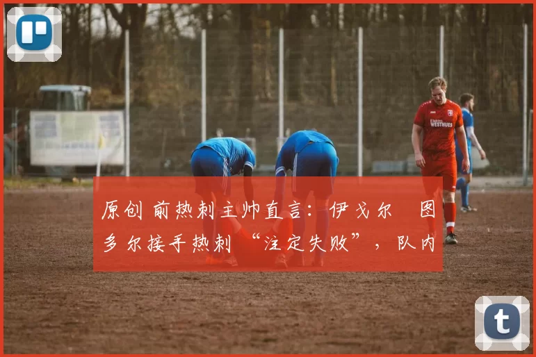 原创 前热刺主帅直言:伊戈尔・图多尔接手热刺 “注定失败”,队内氛围 “ toxic 至极”