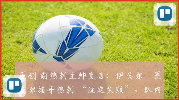 原创 前热刺主帅直言:伊戈尔・图多尔接手热刺 “注定失败”,队内氛围 “ toxic 至极”