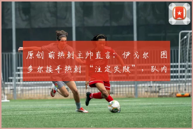 原创 前热刺主帅直言:伊戈尔・图多尔接手热刺 “注定失败”,队内氛围 “ toxic 至极”