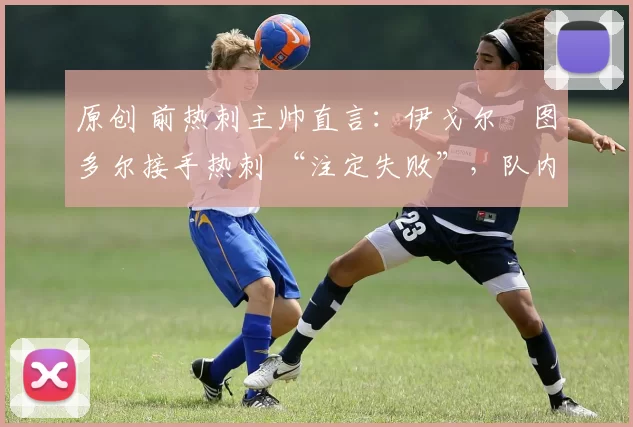 原创 前热刺主帅直言:伊戈尔・图多尔接手热刺 “注定失败”,队内氛围 “ toxic 至极”