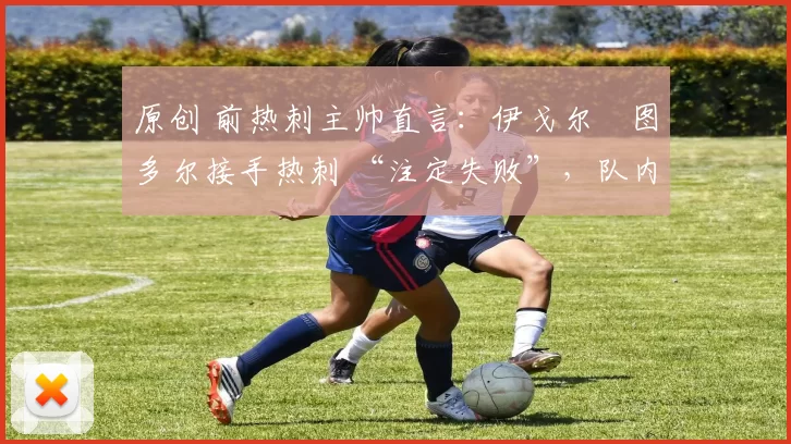 原创 前热刺主帅直言:伊戈尔・图多尔接手热刺 “注定失败”,队内氛围 “ toxic 至极”