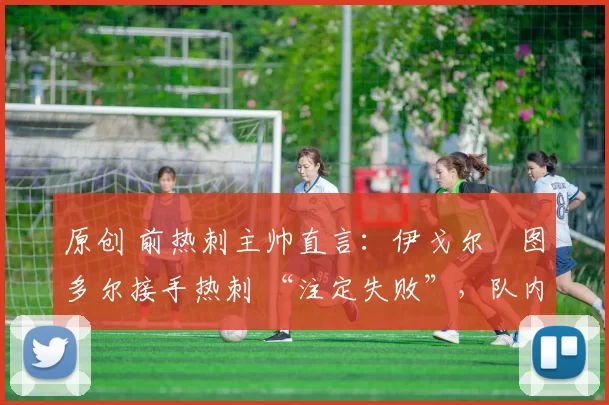 原创 前热刺主帅直言:伊戈尔・图多尔接手热刺 “注定失败”,队内氛围 “ toxic 至极”