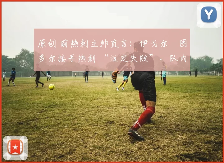 原创 前热刺主帅直言:伊戈尔・图多尔接手热刺 “注定失败”,队内氛围 “ toxic 至极”