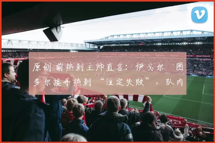 原创 前热刺主帅直言:伊戈尔・图多尔接手热刺 “注定失败”,队内氛围 “ toxic 至极”