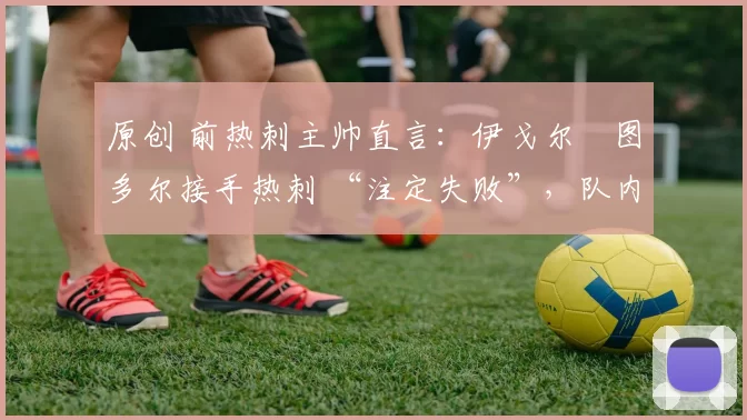 原创 前热刺主帅直言:伊戈尔・图多尔接手热刺 “注定失败”,队内氛围 “ toxic 至极”