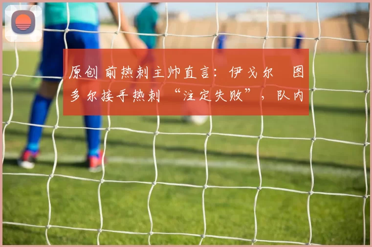 原创 前热刺主帅直言：伊戈尔・图多尔接手热刺 “注定失败”，队内氛围 “ toxic 至极”