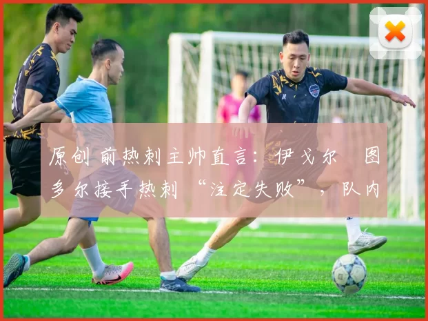 原创 前热刺主帅直言:伊戈尔・图多尔接手热刺 “注定失败”,队内氛围 “ toxic 至极”