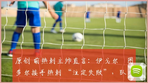 原创 前热刺主帅直言:伊戈尔・图多尔接手热刺 “注定失败”,队内氛围 “ toxic 至极”