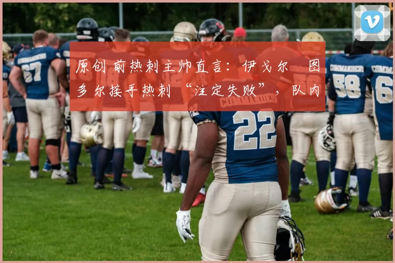 原创 前热刺主帅直言:伊戈尔・图多尔接手热刺 “注定失败”,队内氛围 “ toxic 至极”