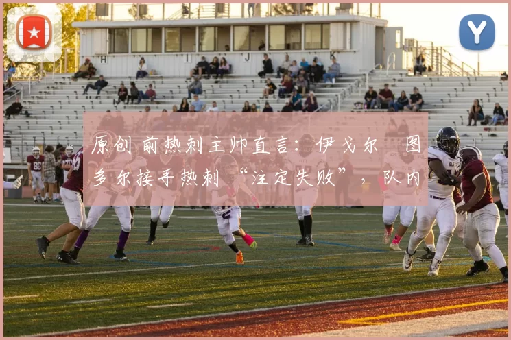 原创 前热刺主帅直言：伊戈尔・图多尔接手热刺 “注定失败”，队内氛围 “ toxic 至极”