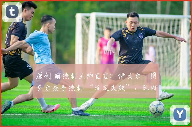 原创 前热刺主帅直言:伊戈尔・图多尔接手热刺 “注定失败”,队内氛围 “ toxic 至极”