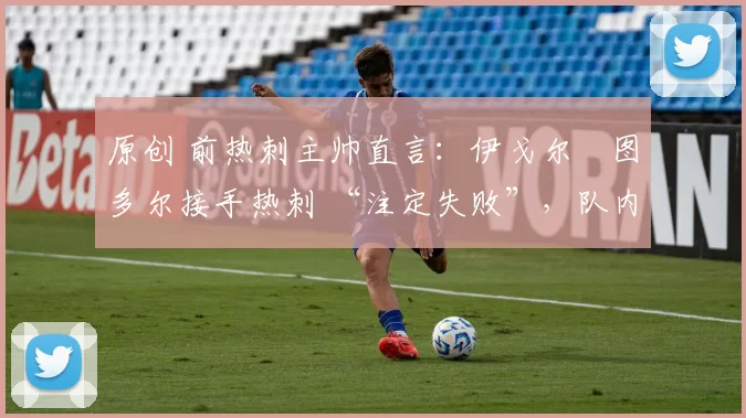 原创 前热刺主帅直言:伊戈尔・图多尔接手热刺 “注定失败”,队内氛围 “ toxic 至极”