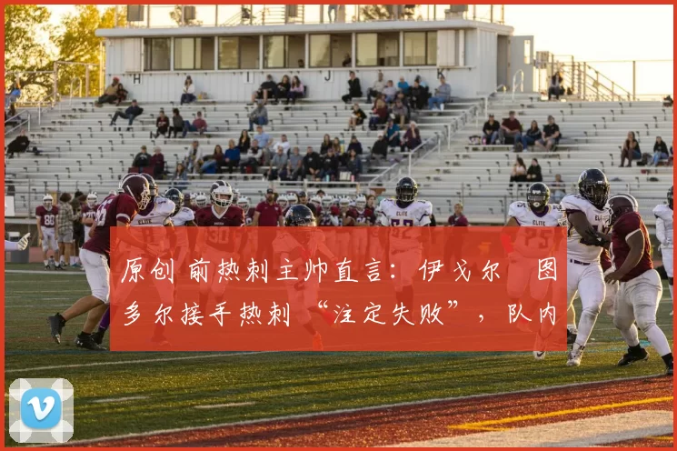 原创 前热刺主帅直言:伊戈尔・图多尔接手热刺 “注定失败”,队内氛围 “ toxic 至极”