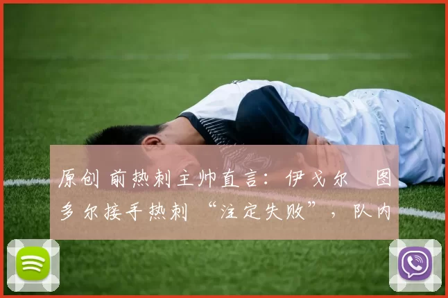 原创 前热刺主帅直言:伊戈尔・图多尔接手热刺 “注定失败”,队内氛围 “ toxic 至极”