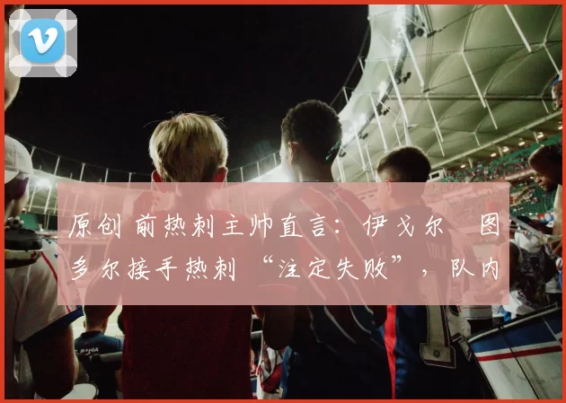 原创 前热刺主帅直言:伊戈尔・图多尔接手热刺 “注定失败”,队内氛围 “ toxic 至极”