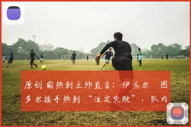 原创 前热刺主帅直言:伊戈尔・图多尔接手热刺 “注定失败”,队内氛围 “ toxic 至极”