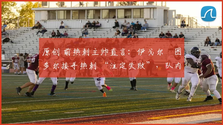 原创 前热刺主帅直言:伊戈尔・图多尔接手热刺 “注定失败”,队内氛围 “ toxic 至极”
