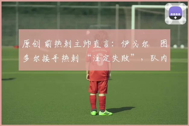 原创 前热刺主帅直言:伊戈尔・图多尔接手热刺 “注定失败”,队内氛围 “ toxic 至极”