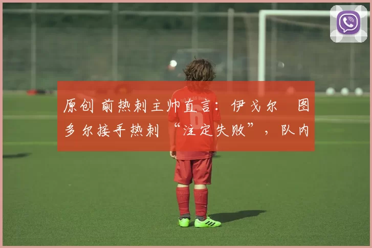 原创 前热刺主帅直言:伊戈尔・图多尔接手热刺 “注定失败”,队内氛围 “ toxic 至极”
